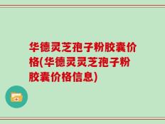 华德灵芝孢子粉胶囊价格(华德灵灵芝孢子粉胶囊价格信息)