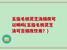 五指毛桃灵芝汤隔夜可以喝吗(五指毛桃灵芝汤可否隔夜饮用？)
