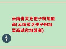 云南省灵芝孢子粉加盟商(云南灵芝孢子粉加盟商诚邀加盟者)