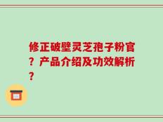 修正破壁灵芝孢子粉官？产品介绍及功效解析？