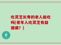 吃灵芝长寿的老人能吃吗(老年人吃灵芝有益健康？)