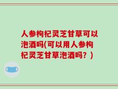 人参枸杞灵芝甘草可以泡酒吗(可以用人参枸杞灵芝甘草泡酒吗？)