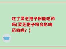 吃了灵芝孢子粉能吃药吗(灵芝孢子粉会影响药效吗？)