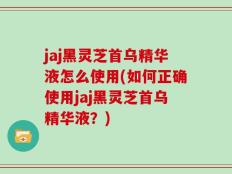 jaj黑灵芝首乌精华液怎么使用(如何正确使用jaj黑灵芝首乌精华液？)