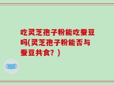 吃灵芝孢子粉能吃蚕豆吗(灵芝孢子粉能否与蚕豆共食？)