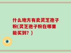 什么地方有卖灵芝孢子粉(灵芝孢子粉在哪里能买到？)