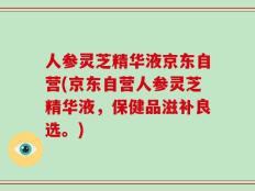 人参灵芝精华液京东自营(京东自营人参灵芝精华液，保健品滋补良选。)
