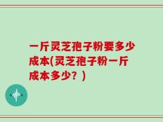 一斤灵芝孢子粉要多少成本(灵芝孢子粉一斤成本多少？)