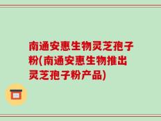 南通安惠生物灵芝孢子粉(南通安惠生物推出灵芝孢子粉产品)