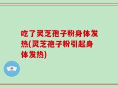 吃了灵芝孢子粉身体发热(灵芝孢子粉引起身体发热)