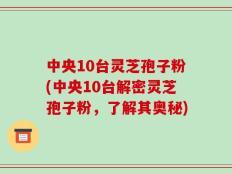 中央10台灵芝孢子粉(中央10台解密灵芝孢子粉，了解其奥秘)