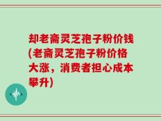 却老斋灵芝孢子粉价钱(老斋灵芝孢子粉价格大涨，消费者担心成本攀升)