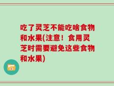 吃了灵芝不能吃啥食物和水果(注意！食用灵芝时需要避免这些食物和水果)