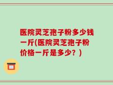 医院灵芝孢子粉多少钱一斤(医院灵芝孢子粉价格一斤是多少？)