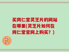 买同仁堂灵芝片的网站在哪里(灵芝片如何在同仁堂官网上购买？)