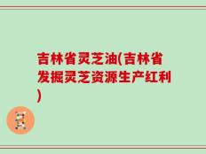 吉林省灵芝油(吉林省发掘灵芝资源生产红利)