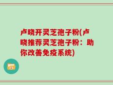 卢晓开灵芝孢子粉(卢晓推荐灵芝孢子粉：助你改善免疫系统)