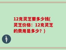 12克灵芝要多少钱(灵芝价格：12克灵芝的费用是多少？)