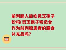 前列腺人能吃灵芝孢子粉吗(灵芝孢子粉适合作为前列腺患者的膳食补充品吗？