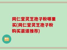 同仁堂灵芝孢子粉哪里买(同仁堂灵芝孢子粉购买渠道推荐)