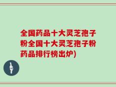 全国药品十大灵芝孢子粉全国十大灵芝孢子粉药品排行榜出炉)