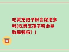 吃灵芝孢子粉会尿泡多吗(吃灵芝孢子粉会导致尿频吗？)