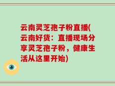 云南灵芝孢子粉直播(云南好货：直播现场分享灵芝孢子粉，健康生活从这里开始)