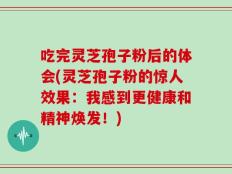 吃完灵芝孢子粉后的体会(灵芝孢子粉的惊人效果：我感到更健康和精神焕发！)