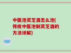 中医泡灵芝酒怎么泡(传统中医泡制灵芝酒的方法详解)