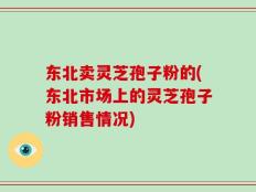 东北卖灵芝孢子粉的(东北市场上的灵芝孢子粉销售情况)
