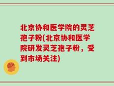 北京协和医学院的灵芝孢子粉(北京协和医学院研发灵芝孢子粉，受到市场关注)