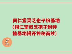 同仁堂灵芝孢子粉基地(同仁堂灵芝孢子粉种植基地揭开神秘面纱)