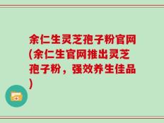 余仁生灵芝孢子粉官网(余仁生官网推出灵芝孢子粉，强效养生佳品)