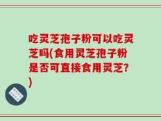 吃灵芝孢子粉可以吃灵芝吗(食用灵芝孢子粉是否可直接食用灵芝？)