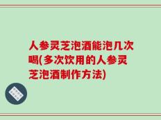 人参灵芝泡酒能泡几次喝(多次饮用的人参灵芝泡酒制作方法)