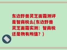 东边野兽灵芝面霜测评是智商税么(东边野兽灵芝面霜实测：智商税还是物有所值？)