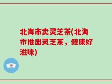 北海市卖灵芝茶(北海市推出灵芝茶，健康好滋味)