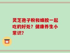 灵芝孢子粉和蜂胶一起吃的好处？健康养生小常识？