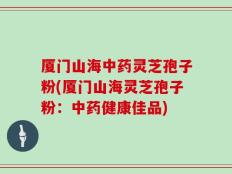 厦门山海中药灵芝孢子粉(厦门山海灵芝孢子粉：中药健康佳品)