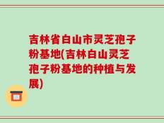 吉林省白山市灵芝孢子粉基地(吉林白山灵芝孢子粉基地的种植与发展)