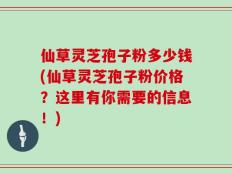 仙草灵芝孢子粉多少钱(仙草灵芝孢子粉价格？这里有你需要的信息！)