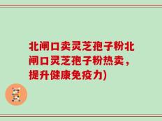 北闸口卖灵芝孢子粉北闸口灵芝孢子粉热卖，提升健康免疫力)