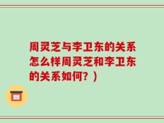 周灵芝与李卫东的关系怎么样周灵芝和李卫东的关系如何？)