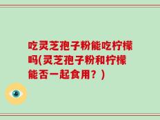 吃灵芝孢子粉能吃柠檬吗(灵芝孢子粉和柠檬能否一起食用？)