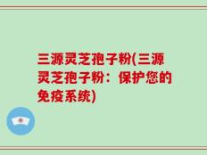 三源灵芝孢子粉(三源灵芝孢子粉：保护您的免疫系统)