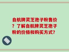 自航牌灵芝孢子粉售价？了解自航牌灵芝孢子粉的价格和购买方式？