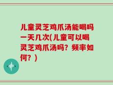 儿童灵芝鸡爪汤能喝吗一天几次(儿童可以喝灵芝鸡爪汤吗？频率如何？)