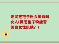 吃灵芝孢子粉会美白吗女人(灵芝孢子粉能否美白女性肌肤？)