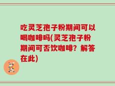 吃灵芝孢子粉期间可以喝咖啡吗(灵芝孢子粉期间可否饮咖啡？解答在此)