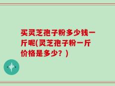 买灵芝孢子粉多少钱一斤呢(灵芝孢子粉一斤价格是多少？)